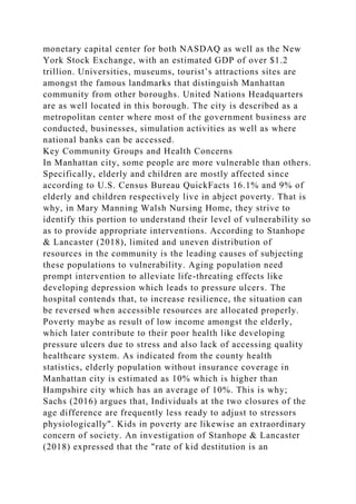 monetary capital center for both NASDAQ as well as the New
York Stock Exchange, with an estimated GDP of over $1.2
trillion. Universities, museums, tourist’s attractions sites are
amongst the famous landmarks that distinguish Manhattan
community from other boroughs. United Nations Headquarters
are as well located in this borough. The city is described as a
metropolitan center where most of the government business are
conducted, businesses, simulation activities as well as where
national banks can be accessed.
Key Community Groups and Health Concerns
In Manhattan city, some people are more vulnerable than others.
Specifically, elderly and children are mostly affected since
according to U.S. Census Bureau QuickFacts 16.1% and 9% of
elderly and children respectively live in abject poverty. That is
why, in Mary Manning Walsh Nursing Home, they strive to
identify this portion to understand their level of vulnerability so
as to provide appropriate interventions. According to Stanhope
& Lancaster (2018), limited and uneven distribution of
resources in the community is the leading causes of subjecting
these populations to vulnerability. Aging population need
prompt intervention to alleviate life-threating effects like
developing depression which leads to pressure ulcers. The
hospital contends that, to increase resilience, the situation can
be reversed when accessible resources are allocated properly.
Poverty maybe as result of low income amongst the elderly,
which later contribute to their poor health like developing
pressure ulcers due to stress and also lack of accessing quality
healthcare system. As indicated from the county health
statistics, elderly population without insurance coverage in
Manhattan city is estimated as 10% which is higher than
Hampshire city which has an average of 10%. This is why;
Sachs (2016) argues that, Individuals at the two closures of the
age difference are frequently less ready to adjust to stressors
physiologically". Kids in poverty are likewise an extraordinary
concern of society. An investigation of Stanhope & Lancaster
(2018) expressed that the "rate of kid destitution is an
 