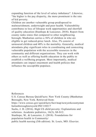 expanding function of the level of salary imbalance". Likewise,
"the higher is the pay disparity, the more prominent is the rate
of kid poverty.
Children are another vulnerable group predisposed to
malnourishment, underweight and poor health. Vulnerability
contributes to loss of lifespan work opportunities and shortfall
of quality education (Stanhope & Lancaster, 2018). Report from
county ranks states that compared to other neighbouring
borough; Manhattan carries a 36% of children in who are
eligible to get reduced-price lunch. Also, 3% consist of
uninsured children and 40% is the mortality. Generally, medical
attendants play significant roles in coordinating and connecting
vulnerable population with the accessible resources in the
community and different organizations. They can work with
others as well as offering health education in the public to
establish a wellbeing program. Most importantly, medical
attendants can impact enactment and health policies that
influence the susceptible populace.
References
U.S. Census Bureau QuickFacts: New York County (Manhattan
Borough), New York. Retrieved from:
https://www.census.gov/quickfacts/fact/map/newyorkcountyman
hattanboroughnewyork/INC110217
Sachs, J. D. (2016). High US child poverty: Explanations and
solutions. Academic pediatrics, 16(3), S8-S12.
Stanhope, M., & Lancaster, J. (2018). Foundations for
population health in Community/
public health nursing (5th edition). St. Louis, MO: Elsevier.
 