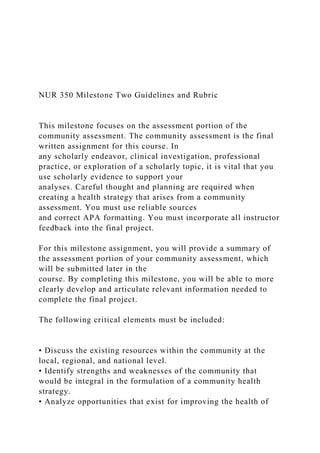 NUR 350 Milestone Two Guidelines and Rubric
This milestone focuses on the assessment portion of the
community assessment. The community assessment is the final
written assignment for this course. In
any scholarly endeavor, clinical investigation, professional
practice, or exploration of a scholarly topic, it is vital that you
use scholarly evidence to support your
analyses. Careful thought and planning are required when
creating a health strategy that arises from a community
assessment. You must use reliable sources
and correct APA formatting. You must incorporate all instructor
feedback into the final project.
For this milestone assignment, you will provide a summary of
the assessment portion of your community assessment, which
will be submitted later in the
course. By completing this milestone, you will be able to more
clearly develop and articulate relevant information needed to
complete the final project.
The following critical elements must be included:
• Discuss the existing resources within the community at the
local, regional, and national level.
• Identify strengths and weaknesses of the community that
would be integral in the formulation of a community health
strategy.
• Analyze opportunities that exist for improving the health of
 