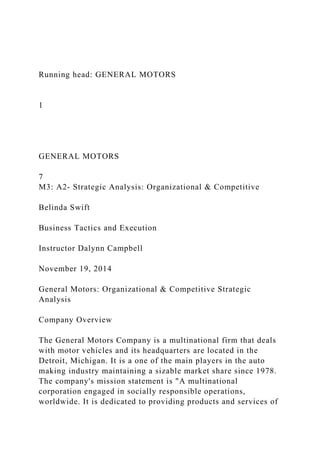 Running head: GENERAL MOTORS
1
GENERAL MOTORS
7
M3: A2- Strategic Analysis: Organizational & Competitive
Belinda Swift
Business Tactics and Execution
Instructor Dalynn Campbell
November 19, 2014
General Motors: Organizational & Competitive Strategic
Analysis
Company Overview
The General Motors Company is a multinational firm that deals
with motor vehicles and its headquarters are located in the
Detroit, Michigan. It is a one of the main players in the auto
making industry maintaining a sizable market share since 1978.
The company's mission statement is "A multinational
corporation engaged in socially responsible operations,
worldwide. It is dedicated to providing products and services of
 
