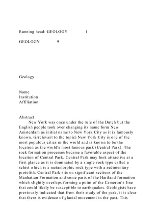 Running head: GEOLOGY 1
GEOLOGY 9
Geology
Name
Institution
Affiliation
Abstract
New York was once under the rule of the Dutch but the
English people took over changing its name form New
Amsterdam as initial name to New York City as it is famously
known. (irrelevant to the topic) New York City is one of the
most populous cities in the world and is known to be the
location as the world's most famous park (Central Park). The
rock formation processes became a favorable aspect of the
location of Central Park. Central Park may look attractive at a
first glance as it is dominated by a single rock type called a
schist which is a metamorphic rock type with a sedimentary
protolith. Central Park sits on significant sections of the
Manhattan Formation and some parts of the Hartland formation
which slightly overlaps forming a point of the Cameron’s line
that could likely be susceptible to earthquakes. Geologists have
previously indicated that from their study of the park, it is clear
that there is evidence of glacial movement in the past. This
 