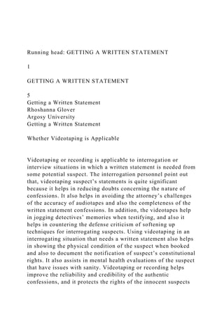Running head: GETTING A WRITTEN STATEMENT
1
GETTING A WRITTEN STATEMENT
5
Getting a Written Statement
Rhoshanna Glover
Argosy University
Getting a Written Statement
Whether Videotaping is Applicable
Videotaping or recording is applicable to interrogation or
interview situations in which a written statement is needed from
some potential suspect. The interrogation personnel point out
that, videotaping suspect’s statements is quite significant
because it helps in reducing doubts concerning the nature of
confessions. It also helps in avoiding the attorney’s challenges
of the accuracy of audiotapes and also the completeness of the
written statement confessions. In addition, the videotapes help
in jogging detectives’ memories when testifying, and also it
helps in countering the defense criticism of softening up
techniques for interrogating suspects. Using videotaping in an
interrogating situation that needs a written statement also helps
in showing the physical condition of the suspect when booked
and also to document the notification of suspect’s constitutional
rights. It also assists in mental health evaluations of the suspect
that have issues with sanity. Videotaping or recording helps
improve the reliability and credibility of the authentic
confessions, and it protects the rights of the innocent suspects
 