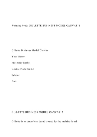 Running head: GILLETTE BUSINESS MODEL CANVAS 1
Gillette Business Model Canvas
Your Name
Professor Name
Course # and Name
School
Date
GILLETTE BUSINESS MODEL CANVAS 2
Gillette is an American brand owned by the multinational
 