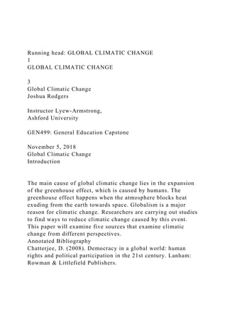 Running head: GLOBAL CLIMATIC CHANGE
1
GLOBAL CLIMATIC CHANGE
3
Global Climatic Change
Joshua Rodgers
Instructor Lyew-Armstrong,
Ashford University
GEN499: General Education Capstone
November 5, 2018
Global Climatic Change
Introduction
The main cause of global climatic change lies in the expansion
of the greenhouse effect, which is caused by humans. The
greenhouse effect happens when the atmosphere blocks heat
exuding from the earth towards space. Globalism is a major
reason for climatic change. Researchers are carrying out studies
to find ways to reduce climatic change caused by this event.
This paper will examine five sources that examine climatic
change from different perspectives.
Annotated Bibliography
Chatterjee, D. (2008). Democracy in a global world: human
rights and political participation in the 21st century. Lanham:
Rowman & Littlefield Publishers.
 