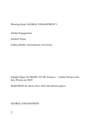 Running head: GLOBAL ENGAGEMENT 1
Global Engagement
Student Name
Embry-Riddle Aeronautical University
Sample Paper for MGMT 335 IB Analysis – Author Note(s) and
Key Words are NOT
REQUIRED for these short APA 6th edition papers.
GLOBAL ENGAGEMENT
2
 