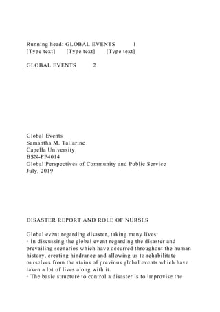 Running head: GLOBAL EVENTS 1
[Type text] [Type text] [Type text]
GLOBAL EVENTS 2
Global Events
Samantha M. Tallarine
Capella University
BSN-FP4014
Global Perspectives of Community and Public Service
July, 2019
DISASTER REPORT AND ROLE OF NURSES
Global event regarding disaster, taking many lives:
· In discussing the global event regarding the disaster and
prevailing scenarios which have occurred throughout the human
history, creating hindrance and allowing us to rehabilitate
ourselves from the stains of previous global events which have
taken a lot of lives along with it.
· The basic structure to control a disaster is to improvise the
 