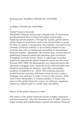 Running head: GLOBAL FINANCIAL SYSTEMS
1
GLOBAL FINANCIAL SYSTEMS
8
Global Financial Systems
The global financial system plays integral roles in facilitating
the international flow of financial capital used in trade
financing and investments. Through the system, global entities
utilize financial institutions such as the central banks to guide
the flow of capital. Consequently, they enhance outcomes in the
economy. Financial stability is an essential element of any
economy that aims at trading and succeeding in international
financial markets. Apparently, the systems play crucial roles in
globalizing financial capital and operating open economies
(Campbell, Coyle & Turner, 2016). A significant event that
negatively impacted the global financial system was the crisis
between 2007-2008.The phenomenon was characterized by the
sub-prime mortgage crisis which adversely affected banks and
financial institutions in America and other surrounding
countries (Campbell et al., 2016). The resulting outcomes
destabilized the economy with banks being forced to reduce
mortgage rates and lose in order to recover their money. With
such events taking place, it remains prudent to discuss the
nature of the global financial system, its influence, regulatory
initiatives, impacts and its overall value and ability
.
Nature of the global financial system
The nature of the global financial system is highly integrated
and interconnected. After the financial crisis of 2008, countries
began uniting and collaborating to spread and address financial
 