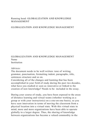 Running head: GLOBALIZATION AND KNOWLEDGE
MANAGEMENT
GLOBALIZATION AND KNOWLEDGE MANAGEMENT
GLOBALIZATION AND KNOWLEDGE MANAGEMENT
Name
Institution
Advices:
The document needs to be well written: tone of writing,
grammar, punctuation, formatting indent, paragraphs, title,
sentences structure and so on.
Considering all of the changes and learning that has been
accomplished in your field of study during the past two decades,
what have you studied or seen as innovative or linked to the
creation of new knowledge? Needs to be included in the essay.
During your course of study, you have been exposed to the areas
of distance learning and virtual teams (whether working as a
group or with your instructor(s) on a one-on-one basis), so you
have seen innovation in terms of moving the classroom from a
physical location into a virtual state. With this virtual state in
mind, more and more organizations have been able to operate
globally to a larger degree. Thus, the sharing of knowledge
between organizations has become a valued commodity in the
 