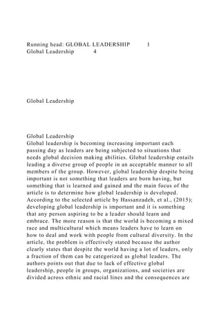 Running head: GLOBAL LEADERSHIP 1
Global Leadership 4
Global Leadership
Global Leadership
Global leadership is becoming increasing important each
passing day as leaders are being subjected to situations that
needs global decision making abilities. Global leadership entails
leading a diverse group of people in an acceptable manner to all
members of the group. However, global leadership despite being
important is not something that leaders are born having, but
something that is learned and gained and the main focus of the
article is to determine how global leadership is developed.
According to the selected article by Hassanzadeh, et al., (2015);
developing global leadership is important and it is something
that any person aspiring to be a leader should learn and
embrace. The more reason is that the world is becoming a mixed
race and multicultural which means leaders have to learn on
how to deal and work with people from cultural diversity. In the
article, the problem is effectively stated because the author
clearly states that despite the world having a lot of leaders, only
a fraction of them can be categorized as global leaders. The
authors points out that due to lack of effective global
leadership, people in groups, organizations, and societies are
divided across ethnic and racial lines and the consequences are
 