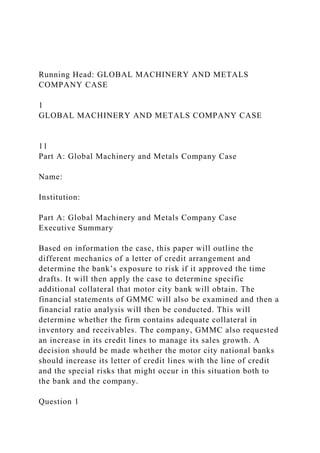 Running Head: GLOBAL MACHINERY AND METALS
COMPANY CASE
1
GLOBAL MACHINERY AND METALS COMPANY CASE
11
Part A: Global Machinery and Metals Company Case
Name:
Institution:
Part A: Global Machinery and Metals Company Case
Executive Summary
Based on information the case, this paper will outline the
different mechanics of a letter of credit arrangement and
determine the bank’s exposure to risk if it approved the time
drafts. It will then apply the case to determine specific
additional collateral that motor city bank will obtain. The
financial statements of GMMC will also be examined and then a
financial ratio analysis will then be conducted. This will
determine whether the firm contains adequate collateral in
inventory and receivables. The company, GMMC also requested
an increase in its credit lines to manage its sales growth. A
decision should be made whether the motor city national banks
should increase its letter of credit lines with the line of credit
and the special risks that might occur in this situation both to
the bank and the company.
Question 1
 