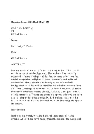 Running head: GLOBAL RACISM
1
GLOBAL RACISM
21
Global Racism
Name:
University Afflation:
Date:
Global Racism
ABSTRACT
Racism refers to the act of discriminating an individual based
on his or her ethnic background. The problem has naturally
occurred in human beings and has had adverse effects on the
social integration, religious aspects, economic and political
orientation. Many people who belong to the same ethnic
background have decided to establish boundaries between them
and their counterparts who worship on their own, seek political
relevance from their ethnic groups, start and offer jobs to their
ethnic members affecting the economic spread whereby we have
a lot of disparities geographically. I, therefore, look into the
historical racism that has encroached to the present globally and
its effects.
Introduction
In the whole world, we have hundred thousands of ethnic
groups. All of these have been spread throughout the world and
 