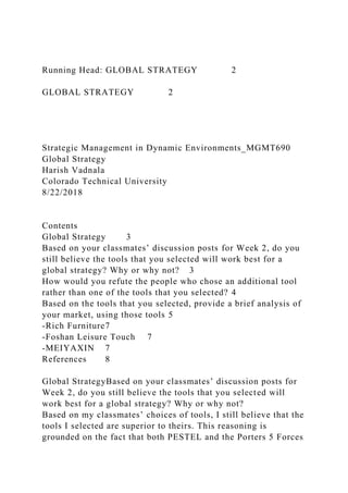 Running Head: GLOBAL STRATEGY 2
GLOBAL STRATEGY 2
Strategic Management in Dynamic Environments_MGMT690
Global Strategy
Harish Vadnala
Colorado Technical University
8/22/2018
Contents
Global Strategy 3
Based on your classmates’ discussion posts for Week 2, do you
still believe the tools that you selected will work best for a
global strategy? Why or why not? 3
How would you refute the people who chose an additional tool
rather than one of the tools that you selected? 4
Based on the tools that you selected, provide a brief analysis of
your market, using those tools 5
-Rich Furniture7
-Foshan Leisure Touch 7
-MEIYAXIN 7
References 8
Global StrategyBased on your classmates’ discussion posts for
Week 2, do you still believe the tools that you selected will
work best for a global strategy? Why or why not?
Based on my classmates’ choices of tools, I still believe that the
tools I selected are superior to theirs. This reasoning is
grounded on the fact that both PESTEL and the Porters 5 Forces
 