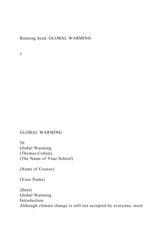 Running head: GLOBAL WARMING
1
GLOBAL WARMING
20
Global Warming
(Thomas Colton)
(The Name of Your School)
(Name of Course)
(Your Name)
(Date)
Global Warming
Introduction
Although climate change is still not accepted by everyone, most
 