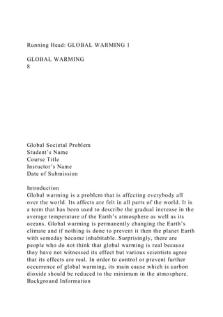 Running Head: GLOBAL WARMING 1
GLOBAL WARMING
8
Global Societal Problem
Student’s Name
Course Title
Insructor’s Name
Date of Submission
Introduction
Global warming is a problem that is affecting everybody all
over the world. Its affects are felt in all parts of the world. It is
a term that has been used to describe the gradual increase in the
average temperature of the Earth’s atmosphere as well as its
oceans. Global warming is permanently changing the Earth’s
climate and if nothing is done to prevent it then the planet Earth
with someday become inhabitable. Surprisingly, there are
people who do not think that global warming is real because
they have not witnessed its effect but various scientists agree
that its effects are real. In order to control or prevent further
occurrence of global warming, its main cause which is carbon
dioxide should be reduced to the minimum in the atmosphere.
Background Information
 