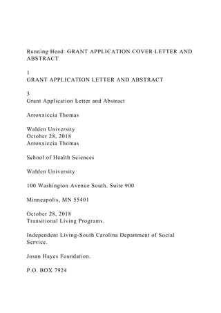 Running Head: GRANT APPLICATION COVER LETTER AND
ABSTRACT
1
GRANT APPLICATION LETTER AND ABSTRACT
3
Grant Application Letter and Abstract
Arroxxiccia Thomas
Walden University
October 28, 2018
Arroxxiccia Thomas
School of Health Sciences
Walden University
100 Washington Avenue South. Suite 900
Minneapolis, MN 55401
October 28, 2018
Transitional Living Programs.
Independent Living-South Carolina Department of Social
Service.
Josan Hayes Foundation.
P.O. BOX 7924
 