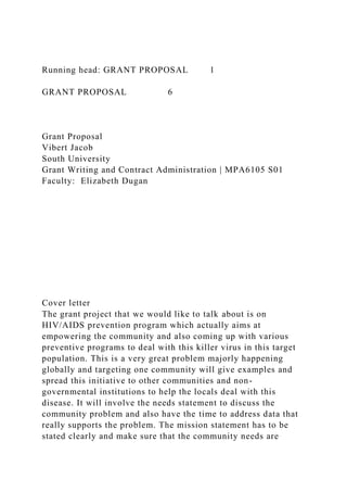Running head: GRANT PROPOSAL 1
GRANT PROPOSAL 6
Grant Proposal
Vibert Jacob
South University
Grant Writing and Contract Administration | MPA6105 S01
Faculty: Elizabeth Dugan
Cover letter
The grant project that we would like to talk about is on
HIV/AIDS prevention program which actually aims at
empowering the community and also coming up with various
preventive programs to deal with this killer virus in this target
population. This is a very great problem majorly happening
globally and targeting one community will give examples and
spread this initiative to other communities and non-
governmental institutions to help the locals deal with this
disease. It will involve the needs statement to discuss the
community problem and also have the time to address data that
really supports the problem. The mission statement has to be
stated clearly and make sure that the community needs are
 