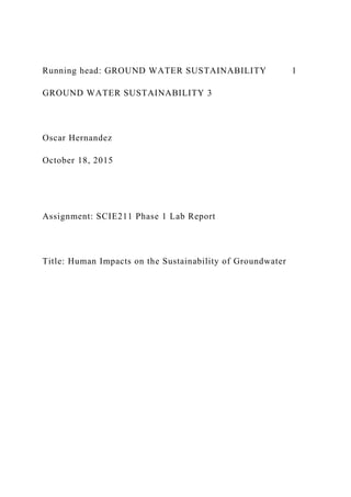 Running head: GROUND WATER SUSTAINABILITY 1
GROUND WATER SUSTAINABILITY 3
Oscar Hernandez
October 18, 2015
Assignment: SCIE211 Phase 1 Lab Report
Title: Human Impacts on the Sustainability of Groundwater
 