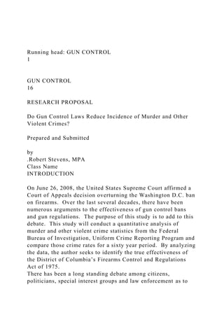 Running head: GUN CONTROL
1
GUN CONTROL
16
RESEARCH PROPOSAL
Do Gun Control Laws Reduce Incidence of Murder and Other
Violent Crimes?
Prepared and Submitted
by
.Robert Stevens, MPA
Class Name
INTRODUCTION
On June 26, 2008, the United States Supreme Court affirmed a
Court of Appeals decision overturning the Washington D.C. ban
on firearms. Over the last several decades, there have been
numerous arguments to the effectiveness of gun control bans
and gun regulations. The purpose of this study is to add to this
debate. This study will conduct a quantitative analysis of
murder and other violent crime statistics from the Federal
Bureau of Investigation, Uniform Crime Reporting Program and
compare those crime rates for a sixty year period. By analyzing
the data, the author seeks to identify the true effectiveness of
the District of Columbia’s Firearms Control and Regulations
Act of 1975.
There has been a long standing debate among citizens,
politicians, special interest groups and law enforcement as to
 