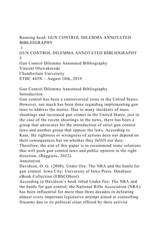 Running head: GUN CONTROL DILEMMA ANNOTATED
BIBLIOGRAPHY
1
GUN CONTROL DILEMMA ANNOTATED BIBLIOGRAPHY
5
Gun Control Dilemma Annotated Bibliography
Vincent Oluwakorede
Chamberlain University
ETHC 445N – August 10th, 2019
Gun Control Dilemma Annotated Bibliography
Introduction
Gun control has been a controversial issue in the United States.
However, not much has been done regarding implementing gun
laws to address the matter. Due to many incidents of mass
shootings and increased gun crimes in the United States, just in
the case of the recent shootings in the news, there has been a
group that advocates for the introduction of strict gun control
laws and another group that oppose the laws. According to
Kant, the rightness or wrongness of actions does not depend on
their consequences but on whether they fulfill our duty.
Therefore, the aim of this paper is to recommend some solutions
that will push gun control laws and public opinion in the right
direction. (Ruggiero, 2012).
Annotation
Davidson, O. G. (2008). Under fire: The NRA and the battle for
gun control. Iowa City: University of Iowa Press. Database:
eBook Collection (EBSCOhost)
According to Davidson’s book titled Under fire: The NRA and
the battle for gun control, the National Rifle Association (NRA)
has been influential for more than three decades in defeating
almost every important legislative attempt aimed at controlling
firearms due to its political clout offered by their activist
 