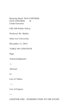 Running Head: GUN CONTROL
GUN CONTROL 16
Linda Gonzalez
CRJ-560 Public Policy
Professor Dr. Mathis
Saint Leo University
December 13, 2014
TABLE OF CONTENTS
Page
Acknowledgments
---
Abstract
iii
List of Tables
---
List of Figures
---
CHAPTER ONE: INTRODUCTION TO THE STUDY
 