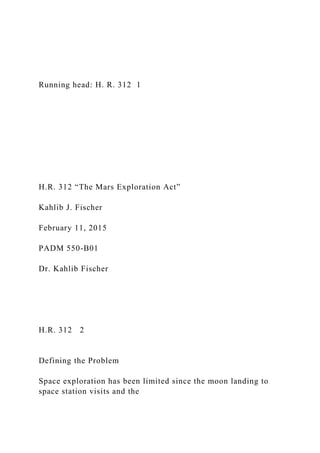 Running head: H. R. 312 1
H.R. 312 “The Mars Exploration Act”
Kahlib J. Fischer
February 11, 2015
PADM 550-B01
Dr. Kahlib Fischer
H.R. 312 2
Defining the Problem
Space exploration has been limited since the moon landing to
space station visits and the
 