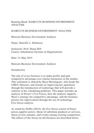 Running Head: HAIRCUTS BUSINESS ENVIRONMENT
ANALYSIS
HAIRCUTS BUSINESS ENVIRONMENT ANALYSIS
Haircuts Business Environment Analysis
Name: Danielle L. Robinson
Instructor: Prof. Diana Hill
Course: Information Systems in Organizations
Date: 31 May 2015
Haircuts Business Environment Analysis
Introduction
The aim of every business is to make profits and gain
competitive advantage over similar businesses in the market.
This sentiment is shared by Myra Morningstar, who heads the
UMUC Haircuts, and intends on improving her operations
through the introduction of technology that will provide a
solution to her scheduling problems. This paper includes an
analysis of Porter’s Five Forces, how the analysis supports
Myra’s strategy for competitive advantage, and the business
process for improvement through the use of technology.
Five forces analysis
As stated by Dobbs (2012), the five forces consist of buyer
power,supplier power, threat of substitute products or services,
threat of new entrants, and rivalry among existing competitors.
The effects of the forces on the business are described below.
 