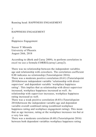 Running head: HAPPINESS ENGAGEMENT
1
HAPPINESS ENGAGEMENT
2
Happiness Engagement
Nasser Y Miranda
University of Phoenix
August 26th, 2018
According to (Berk and Carey 2009), to perform correlation in
excel we use a formula CORREL(array1,array2).
There was no relationship between the independent variables
age and relationship with coworkers. The correlation coefficient
0.00 indicates no relationship (Tutorialspoint 2016).
There was a moderate positive correlation (0.61) (Tutorialspoint
2016)between independent variable ‘relationship with direct
supervisor’ and dependent variable ‘workplace happiness
rating’. This implies that as relationship with direct supervisor
increased, workplace happiness increased as well. As
relationship with supervisor increases, workplace happiness
rating increased as well.
There was a weak positive correlation (0.03) (Tutorialspoint
2016)between the independent variable age and dependent
variable overall combined rating (combined workplace
happiness rating and workplace engagement rating). This mean
that as age increase, rating at the workplace increases too but at
a very low rate.
There was a moderate correlation (0.60) (Tutorialspoint 2016)
between both dependent variables workplace happiness rating
 