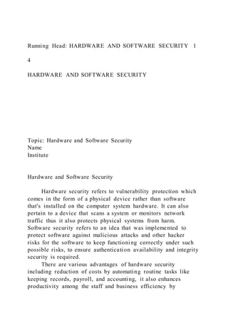 Running Head: HARDWARE AND SOFTWARE SECURITY 1
4
HARDWARE AND SOFTWARE SECURITY
Topic: Hardware and Software Security
Name
Institute
Hardware and Software Security
Hardware security refers to vulnerability protection which
comes in the form of a physical device rather than software
that's installed on the computer system hardware. It can also
pertain to a device that scans a system or monitors network
traffic thus it also protects physical systems from harm.
Software security refers to an idea that was implemented to
protect software against malicious attacks and other hacker
risks for the software to keep functioning correctly under such
possible risks, to ensure authentication availability and integrity
security is required.
There are various advantages of hardware security
including reduction of costs by automating routine tasks like
keeping records, payroll, and accounting, it also enhances
productivity among the staff and business efficiency by
 