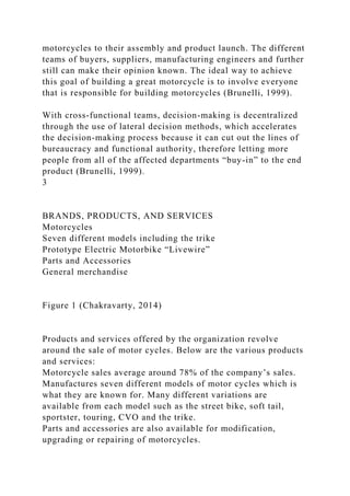 motorcycles to their assembly and product launch. The different
teams of buyers, suppliers, manufacturing engineers and further
still can make their opinion known. The ideal way to achieve
this goal of building a great motorcycle is to involve everyone
that is responsible for building motorcycles (Brunelli, 1999).
With cross-functional teams, decision-making is decentralized
through the use of lateral decision methods, which accelerates
the decision-making process because it can cut out the lines of
bureaucracy and functional authority, therefore letting more
people from all of the affected departments “buy-in” to the end
product (Brunelli, 1999).
3
BRANDS, PRODUCTS, AND SERVICES
Motorcycles
Seven different models including the trike
Prototype Electric Motorbike “Livewire”
Parts and Accessories
General merchandise
Figure 1 (Chakravarty, 2014)
Products and services offered by the organization revolve
around the sale of motor cycles. Below are the various products
and services:
Motorcycle sales average around 78% of the company’s sales.
Manufactures seven different models of motor cycles which is
what they are known for. Many different variations are
available from each model such as the street bike, soft tail,
sportster, touring, CVO and the trike.
Parts and accessories are also available for modification,
upgrading or repairing of motorcycles.
 