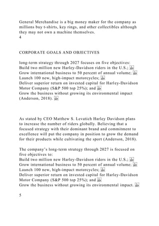 General Merchandise is a big money maker for the company as
millions buy t-shirts, key rings, and other collectibles although
they may not own a machine themselves.
4
CORPORATE GOALS AND OBJECTIVES
long-term strategy through 2027 focuses on five objectives:
Build two million new Harley-Davidson riders in the U.S.;
Grow international business to 50 percent of annual volume;
Launch 100 new, high-impact motorcycles;
Deliver superior return on invested capital for Harley-Davidson
Motor Company (S&P 500 top 25%); and
Grow the business without growing its environmental impact
(Anderson, 2018).
As stated by CEO Matthew S. Levatich Harley Davidson plans
to increase the number of riders globally. Believing that a
focused strategy with their dominant brand and commitment to
excellence will put the company in position to grow the demand
for their products while cultivating the sport (Anderson, 2018).
The company’s long-term strategy through 2027 is focused on
five objectives to:
Build two million new Harley-Davidson riders in the U.S.;
Grow international business to 50 percent of annual volume;
Launch 100 new, high-impact motorcycles;
Deliver superior return on invested capital for Harley-Davidson
Motor Company (S&P 500 top 25%); and
Grow the business without growing its environmental impact.
5
 