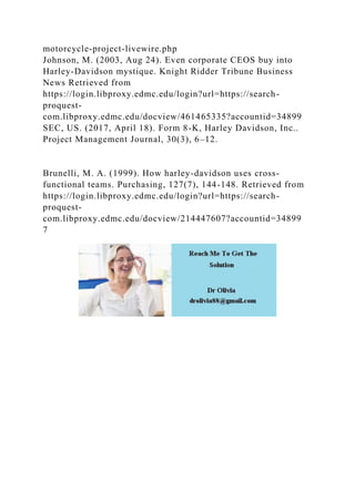 motorcycle-project-livewire.php
Johnson, M. (2003, Aug 24). Even corporate CEOS buy into
Harley-Davidson mystique. Knight Ridder Tribune Business
News Retrieved from
https://login.libproxy.edmc.edu/login?url=https://search-
proquest-
com.libproxy.edmc.edu/docview/461465335?accountid=34899
SEC, US. (2017, April 18). Form 8-K, Harley Davidson, Inc..
Project Management Journal, 30(3), 6–12.
Brunelli, M. A. (1999). How harley-davidson uses cross-
functional teams. Purchasing, 127(7), 144-148. Retrieved from
https://login.libproxy.edmc.edu/login?url=https://search-
proquest-
com.libproxy.edmc.edu/docview/214447607?accountid=34899
7
 
