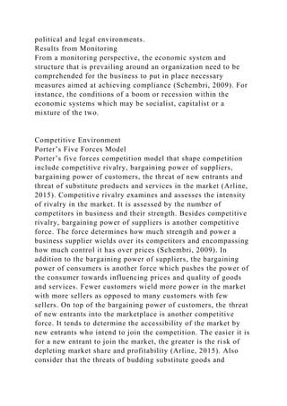 political and legal environments.
Results from Monitoring
From a monitoring perspective, the economic system and
structure that is prevailing around an organization need to be
comprehended for the business to put in place necessary
measures aimed at achieving compliance (Schembri, 2009). For
instance, the conditions of a boom or recession within the
economic systems which may be socialist, capitalist or a
mixture of the two.
Competitive Environment
Porter’s Five Forces Model
Porter’s five forces competition model that shape competition
include competitive rivalry, bargaining power of suppliers,
bargaining power of customers, the threat of new entrants and
threat of substitute products and services in the market (Arline,
2015). Competitive rivalry examines and assesses the intensity
of rivalry in the market. It is assessed by the number of
competitors in business and their strength. Besides competitive
rivalry, bargaining power of suppliers is another competitive
force. The force determines how much strength and power a
business supplier wields over its competitors and encompassing
how much control it has over prices (Schembri, 2009). In
addition to the bargaining power of suppliers, the bargaining
power of consumers is another force which pushes the power of
the consumer towards influencing prices and quality of goods
and services. Fewer customers wield more power in the market
with more sellers as opposed to many customers with few
sellers. On top of the bargaining power of customers, the threat
of new entrants into the marketplace is another competitive
force. It tends to determine the accessibility of the market by
new entrants who intend to join the competition. The easier it is
for a new entrant to join the market, the greater is the risk of
depleting market share and profitability (Arline, 2015). Also
consider that the threats of budding substitute goods and
 