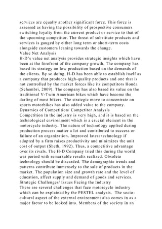 services are equally another significant force. This force is
assessed as having the possibility of prospective consumers
switching loyalty from the current product or service to that of
the upcoming competitor. The threat of substitute products and
services is gauged by either long term or short-term costs
alongside customers leaning towards the change.
Value Net Analysis
H-D’s value net analysis provides strategic insights which have
been at the forefront of the company growth. The company has
based its strategy on low production based on the demands of
the clients. By so doing, H-D has been able to establish itself as
a company that produces high-quality products and one that is
not controlled by the market forces like its competitors Honda
(Schembri, 2009). The company has also based its value on the
traditional V-Twin American bikes which have become the
darling of most bikers. The strategic move to concentrate on
sports motorbikes has also added value to the company.
Dynamics of Competition/ Competitor Analysis
Competition In the industry is very high, and it is based on the
technological environment which is a crucial element in the
motorcycle industry. The nature of technology applied during
production process matter a lot and contributed to success or
failure of an organization. Improved latest technology if
adopted by a firm raises productivity and minimizes the unit
cost of output (Sheth, 1992). Thus, a competitive advantage
over its rivals. The H-D Company tried this during the world
war period with remarkable results realized. Obsolete
technology should be discarded. The demographic trends and
patterns contribute immensely to the sale of products in the
market. The population size and growth rate and the level of
education, affect supply and demand of goods and services.
Strategic Challenges/ Issues Facing the Industry
There are several challenges that face motorcycle industry
which can be explained by the PESTEL analysis. The socio-
cultural aspect of the external environment also comes in as a
major factor to be looked into. Members of the society in an
 