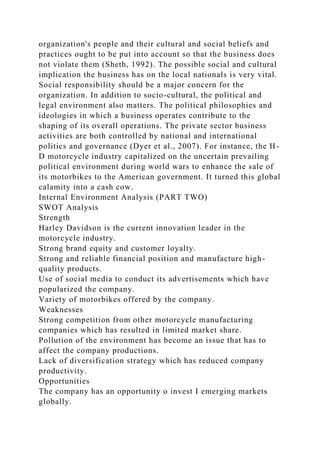 organization's people and their cultural and social beliefs and
practices ought to be put into account so that the business does
not violate them (Sheth, 1992). The possible social and cultural
implication the business has on the local nationals is very vital.
Social responsibility should be a major concern for the
organization. In addition to socio-cultural, the political and
legal environment also matters. The political philosophies and
ideologies in which a business operates contribute to the
shaping of its overall operations. The private sector business
activities are both controlled by national and international
politics and governance (Dyer et al., 2007). For instance, the H-
D motorcycle industry capitalized on the uncertain prevailing
political environment during world wars to enhance the sale of
its motorbikes to the American government. It turned this global
calamity into a cash cow.
Internal Environment Analysis (PART TWO)
SWOT Analysis
Strength
Harley Davidson is the current innovation leader in the
motorcycle industry.
Strong brand equity and customer loyalty.
Strong and reliable financial position and manufacture high-
quality products.
Use of social media to conduct its advertisements which have
popularized the company.
Variety of motorbikes offered by the company.
Weaknesses
Strong competition from other motorcycle manufacturing
companies which has resulted in limited market share.
Pollution of the environment has become an issue that has to
affect the company productions.
Lack of diversification strategy which has reduced company
productivity.
Opportunities
The company has an opportunity o invest I emerging markets
globally.
 