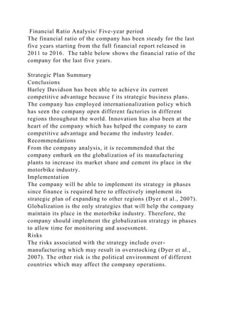 Financial Ratio Analysis/ Five-year period
The financial ratio of the company has been steady for the last
five years starting from the full financial report released in
2011 to 2016. The table below shows the financial ratio of the
company for the last five years.
Strategic Plan Summary
Conclusions
Harley Davidson has been able to achieve its current
competitive advantage because f its strategic business plans.
The company has employed internationalization policy which
has seen the company open different factories in different
regions throughout the world. Innovation has also been at the
heart of the company which has helped the company to earn
competitive advantage and became the industry leader.
Recommendations
From the company analysis, it is recommended that the
company embark on the globalization of its manufacturing
plants to increase its market share and cement its place in the
motorbike industry.
Implementation
The company will be able to implement its strategy in phases
since finance is required here to effectively implement its
strategic plan of expanding to other regions (Dyer et al., 2007).
Globalization is the only strategies that will help the company
maintain its place in the motorbike industry. Therefore, the
company should implement the globalization strategy in phases
to allow time for monitoring and assessment.
Risks
The risks associated with the strategy include over-
manufacturing which may result in overstocking (Dyer et al.,
2007). The other risk is the political environment of different
countries which may affect the company operations.
 