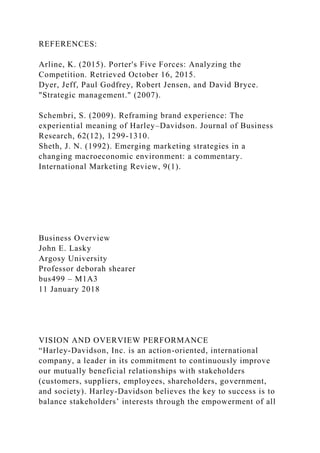 REFERENCES:
Arline, K. (2015). Porter's Five Forces: Analyzing the
Competition. Retrieved October 16, 2015.
Dyer, Jeff, Paul Godfrey, Robert Jensen, and David Bryce.
"Strategic management." (2007).
Schembri, S. (2009). Reframing brand experience: The
experiential meaning of Harley–Davidson. Journal of Business
Research, 62(12), 1299-1310.
Sheth, J. N. (1992). Emerging marketing strategies in a
changing macroeconomic environment: a commentary.
International Marketing Review, 9(1).
Business Overview
John E. Lasky
Argosy University
Professor deborah shearer
bus499 – M1A3
11 January 2018
VISION AND OVERVIEW PERFORMANCE
“Harley-Davidson, Inc. is an action-oriented, international
company, a leader in its commitment to continuously improve
our mutually beneficial relationships with stakeholders
(customers, suppliers, employees, shareholders, government,
and society). Harley-Davidson believes the key to success is to
balance stakeholders’ interests through the empowerment of all
 