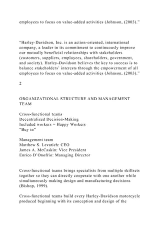 employees to focus on value-added activities (Johnson, (2003).”
“Harley-Davidson, Inc. is an action-oriented, international
company, a leader in its commitment to continuously improve
our mutually beneficial relationships with stakeholders
(customers, suppliers, employees, shareholders, government,
and society). Harley-Davidson believes the key to success is to
balance stakeholders’ interests through the empowerment of all
employees to focus on value-added activities (Johnson, (2003).”
2
ORGANIZATIONAL STRUCTURE AND MANAGEMENT
TEAM
Cross-functional teams
Decentralized Decision-Making
Included workers = Happy Workers
”Buy in”
Management team
Matthew S. Levatich: CEO
James A. McCaskin: Vice President
Enrico D’Onofrio: Managing Director
Cross-functional teams brings specialists from multiple skillsets
together so they can directly cooperate with one another while
simultaneously making design and manufacturing decisions
(Bishop, 1999).
Cross-functional teams build every Harley-Davidson motorcycle
produced beginning with its conception and design of the
 