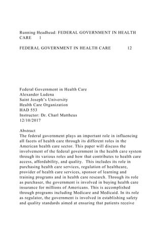 Running Headhead: FEDERAL GOVERNMENT IN HEALTH
CARE 1
FEDERAL GOVERNMENT IN HEALTH CARE 12
Federal Government in Health Care
Alexander Ludena
Saint Joseph’s University
Health Care Organization
HAD 553
Instructor: Dr. Charl Mattheus
12/10/2017
Abstract
The federal government plays an important role in influencing
all facets of health care through its different roles in the
American health care sector. This paper will discuss the
involvement of the federal government in the health care system
through its various roles and how that contributes to health care
access, affordability, and quality. This includes its role in
purchasing health care services, regulation of healthcare,
provider of health care services, sponsor of learning and
training programs and in health care research. Through its role
as purchaser, the government is involved in buying health care
insurance for millions of Americans. This is accomplished
through programs including Medicare and Medicaid. In its role
as regulator, the government is involved in establishing safety
and quality standards aimed at ensuring that patients receive
 