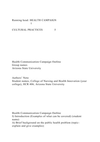 Running head: HEALTH CAMPAIGN
1
CULTURAL PRACTICES 5
Health Communication Campaign Outline
Group names
Arizona State University
Authors’ Note
Student names, College of Nursing and Health Innovation (your
college), HCR 406, Arizona State University
Health Communication Campaign Outline
I) Introduction (Examples of what can be covered) (student
name)
A) Brief background on the public health problem (topic-
explain and give examples)
 