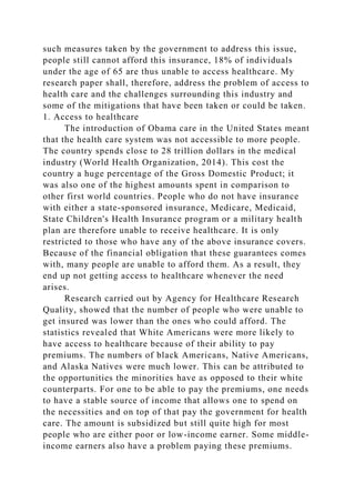 such measures taken by the government to address this issue,
people still cannot afford this insurance, 18% of individuals
under the age of 65 are thus unable to access healthcare. My
research paper shall, therefore, address the problem of access to
health care and the challenges surrounding this industry and
some of the mitigations that have been taken or could be taken.
1. Access to healthcare
The introduction of Obama care in the United States meant
that the health care system was not accessible to more people.
The country spends close to 28 trillion dollars in the medical
industry (World Health Organization, 2014). This cost the
country a huge percentage of the Gross Domestic Product; it
was also one of the highest amounts spent in comparison to
other first world countries. People who do not have insurance
with either a state-sponsored insurance, Medicare, Medicaid,
State Children's Health Insurance program or a military health
plan are therefore unable to receive healthcare. It is only
restricted to those who have any of the above insurance covers.
Because of the financial obligation that these guarantees comes
with, many people are unable to afford them. As a result, they
end up not getting access to healthcare whenever the need
arises.
Research carried out by Agency for Healthcare Research
Quality, showed that the number of people who were unable to
get insured was lower than the ones who could afford. The
statistics revealed that White Americans were more likely to
have access to healthcare because of their ability to pay
premiums. The numbers of black Americans, Native Americans,
and Alaska Natives were much lower. This can be attributed to
the opportunities the minorities have as opposed to their white
counterparts. For one to be able to pay the premiums, one needs
to have a stable source of income that allows one to spend on
the necessities and on top of that pay the government for health
care. The amount is subsidized but still quite high for most
people who are either poor or low-income earner. Some middle-
income earners also have a problem paying these premiums.
 
