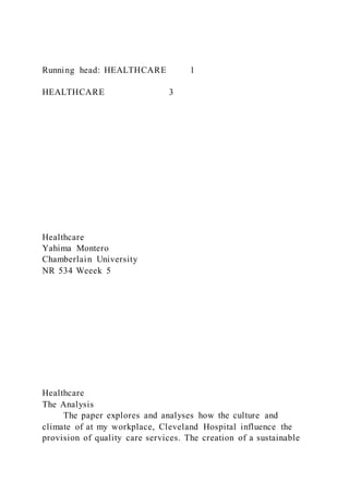 Running head: HEALTHCARE 1
HEALTHCARE 3
Healthcare
Yahima Montero
Chamberlain University
NR 534 Weeek 5
Healthcare
The Analysis
The paper explores and analyses how the culture and
climate of at my workplace, Cleveland Hospital influence the
provision of quality care services. The creation of a sustainable
 
