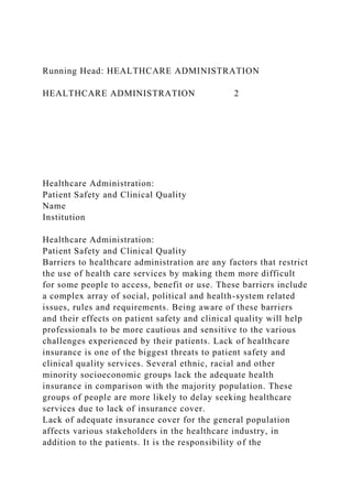 Running Head: HEALTHCARE ADMINISTRATION
HEALTHCARE ADMINISTRATION 2
Healthcare Administration:
Patient Safety and Clinical Quality
Name
Institution
Healthcare Administration:
Patient Safety and Clinical Quality
Barriers to healthcare administration are any factors that restrict
the use of health care services by making them more difficult
for some people to access, benefit or use. These barriers include
a complex array of social, political and health-system related
issues, rules and requirements. Being aware of these barriers
and their effects on patient safety and clinical quality will help
professionals to be more cautious and sensitive to the various
challenges experienced by their patients. Lack of healthcare
insurance is one of the biggest threats to patient safety and
clinical quality services. Several ethnic, racial and other
minority socioeconomic groups lack the adequate health
insurance in comparison with the majority population. These
groups of people are more likely to delay seeking healthcare
services due to lack of insurance cover.
Lack of adequate insurance cover for the general population
affects various stakeholders in the healthcare industry, in
addition to the patients. It is the responsibility of the
 
