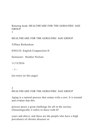 Running head: HEALTHCARE FOR THE GERIATRIC AGE
GROUP
1
HEALTHCARE FOR THE GERIATRIC AGE GROUP
Tiffany Richardson
ENG122: English Composition II
Instructor: Heather Nielson
11/15/2016
- 1 -
[no notes on this page]
2
HEALTHCARE FOR THE GERIATRIC AGE GROUP
Aging is a natural process that comes with a cost. It is normal
and evident that this
process poses a great challenge for all in the society.
Chronologically it refers to those with 65
years and above, and these are the people who have a high
prevalence of chronic diseases or
 