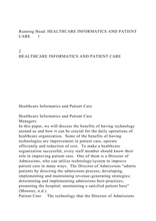 Running Head: HEALTHCARE INFORMATICS AND PATIENT
CARE 1
2
HEALTHCARE INFORMATICS AND PATIENT CARE
Healthcare Informatics and Patient Care
Healthcare Informatics and Patient Care
Managers
In this paper, we will discuss the benefits of having technology
around us and how it can be crucial for the daily operations of
healthcare organization. Some of the benefits of having
technologies are improvement in patient care, operate
efficiently and reduction of cost. To make a healthcare
organization successful, every staff member should know their
role in improving patient care. One of them is a Director of
Admissions, who can utilize technology/system to improve
patient care in many ways. The Director of Admissions “admits
patients by directing the admissions process; developing,
implementing and maintaining revenue-generating strategies;
determining and implementing admissions best-practices;
promoting the hospital; maintaining a satisfied patient base”
(Monster, n.d.).
Patient Care The technology that the Director of Admissions
 