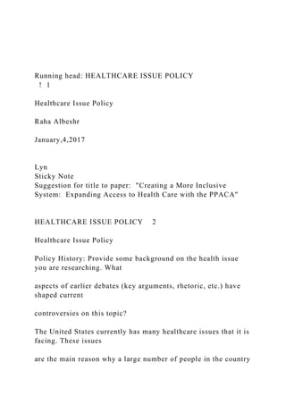 Running head: HEALTHCARE ISSUE POLICY
! 1
Healthcare Issue Policy
Raha Albeshr
January,4,2017
Lyn
Sticky Note
Suggestion for title to paper: "Creating a More Inclusive
System: Expanding Access to Health Care with the PPACA"
HEALTHCARE ISSUE POLICY 2
Healthcare Issue Policy
Policy History: Provide some background on the health issue
you are researching. What
aspects of earlier debates (key arguments, rhetoric, etc.) have
shaped current
controversies on this topic?
The United States currently has many healthcare issues that it is
facing. These issues
are the main reason why a large number of people in the country
 
