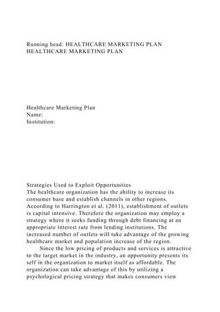 Running head: HEALTHCARE MARKETING PLAN
HEALTHCARE MARKETING PLAN
Healthcare Marketing Plan
Name:
Institution:
Strategies Used to Exploit Opportunities
The healthcare organization has the ability to increase its
consumer base and establish channels in other regions.
According to Harrington et al. (2011), establishment of outlets
is capital intensive. Therefore the organization may employ a
strategy where it seeks funding through debt financing at an
appropriate interest rate from lending institutions. The
increased number of outlets will take advantage of the growing
healthcare market and population increase of the region.
Since the low pricing of products and services is attractive
to the target market in the industry, an opportunity presents its
self in the organization to market itself as affordable. The
organization can take advantage of this by utilizing a
psychological pricing strategy that makes consumers view
 