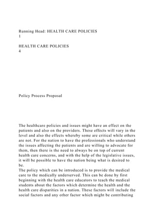 Running Head: HEALTH CARE POLICIES
1
HEALTH CARE POLICIES
4
Policy Process Proposal
The healthcare policies and issues might have an effect on the
patients and also on the providers. These effects will vary in the
level and also the effects whereby some are critical while others
are not. For the nation to have the professionals who understand
the issues affecting the patients and are willing to advocate for
them, then there is the need to always be on top of current
health care concerns, and with the help of the legislative issues,
it will be possible to have the nation being what is desired to
be.
The policy which can be introduced is to provide the medical
care to the medically underserved. This can be done by first
beginning with the health care educators to teach the medical
students about the factors which determine the health and the
health care disparities in a nation. These factors will include the
social factors and any other factor which might be contributing
 