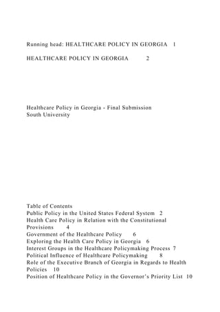 Running head: HEALTHCARE POLICY IN GEORGIA 1
HEALTHCARE POLICY IN GEORGIA 2
Healthcare Policy in Georgia - Final Submission
South University
Table of Contents
Public Policy in the United States Federal System 2
Health Care Policy in Relation with the Constitutional
Provisions 4
Government of the Healthcare Policy 6
Exploring the Health Care Policy in Georgia 6
Interest Groups in the Healthcare Policymaking Process 7
Political Influence of Healthcare Policymaking 8
Role of the Executive Branch of Georgia in Regards to Health
Policies 10
Position of Healthcare Policy in the Governor’s Priority List 10
 