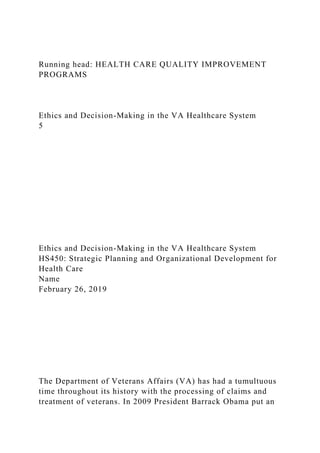 Running head: HEALTH CARE QUALITY IMPROVEMENT
PROGRAMS
Ethics and Decision-Making in the VA Healthcare System
5
Ethics and Decision-Making in the VA Healthcare System
HS450: Strategic Planning and Organizational Development for
Health Care
Name
February 26, 2019
The Department of Veterans Affairs (VA) has had a tumultuous
time throughout its history with the processing of claims and
treatment of veterans. In 2009 President Barrack Obama put an
 