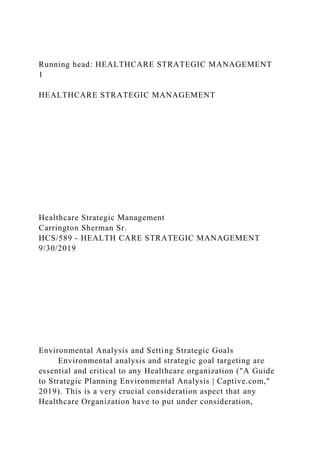 Running head: HEALTHCARE STRATEGIC MANAGEMENT
1
HEALTHCARE STRATEGIC MANAGEMENT
Healthcare Strategic Management
Carrington Sherman Sr.
HCS/589 - HEALTH CARE STRATEGIC MANAGEMENT
9/30/2019
Environmental Analysis and Setting Strategic Goals
Environmental analysis and strategic goal targeting are
essential and critical to any Healthcare organization ("A Guide
to Strategic Planning Environmental Analysis | Captive.com,"
2019). This is a very crucial consideration aspect that any
Healthcare Organization have to put under consideration,
 